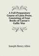 A Full Preparatory Course of Latin Prose, Consisting of Four Books of Caesar`s Gallic War ., Joseph Henry Allen 