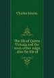 The life of Queen Victoria and the story of her reign . also the life of, Morris Charles 