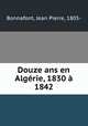 Douze ans en Algrie, 1830 1842, Bonnafont, Jean Pierre, 1805- 