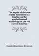 The myths of the new world microform : a treatise on the symbolismand mythology of the red race of America, Daniel Garrison Brinton 