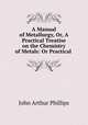 A Manual of Metallurgy, Or, A Practical Treatise on the Chemistry of Metals: Or Practical ., John Arthur Phillips 