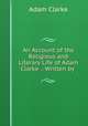 An Account of the Religious and Literary Life of Adam Clarke .: Written by ., Adam Clarke 