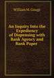 An Inquiry Into the Expediency of Dispensing with Bank Agency and Bank Paper ., William M. Gouge 