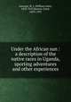 Under the African sun : a description of the native races in Uganda, sporting adventures and other experiences, Ansorge, W. J. (William John), 1850-1913,Hartert, Ernst, 1859-1933 