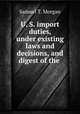U. S. import duties, under existing laws and decisions, and digest of the ., Samuel T. Morgan 
