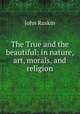 The True and the beautiful: in nature, art, morals, and religion, Рескин 