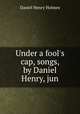 Under a fool`s cap, songs, by Daniel Henry, jun, Daniel Henry Holmes 