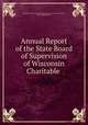 Annual Report of the State Board of Supervision of Wisconsin Charitable ., Reformatory State Board of Supervision of Wisconsin Charitable , and Penal Institutions 