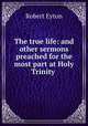 The true life: and other sermons preached for the most part at Holy Trinity ., Robert Eyton 