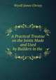 A Practical Treatise on the Joints Made and Used by Builders in the ., Wyvill James Christy 