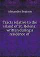 Tracts relative to the island of St. Helena: written during a residence of ., Alexander Beatson 