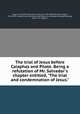 The trial of Jesus before Caiaphas and Pilate. Being a refutation of Mr. Salvador`s chapter entitled, "The trial and condemnation of Jesus.", 