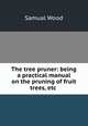 The tree pruner: being a practical manual on the pruning of fruit trees, etc ., Samual Wood 