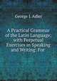 A Practical Grammar of the Latin Language; with Perpetual Exercises in Speaking and Writing: For ., George J. Adler 
