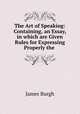 The Art of Speaking: Containing, an Essay, in which are Given Rules for Expressing Properly the ., James Burgh 