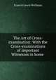 The Art of Cross-examination: With the Cross-examinations of Important Witnesses in Some ., Francis Lewis Wellman 