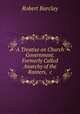 A Treatise on Church Government. Formerly Called Anarchy of the Ranters, &c., Robert Barclay 
