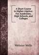 A Short Course in Higher Algebra: For Academies, High Schools, and Colleges, Webster Wells 