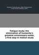 Fatigue study; the elimination of humanity`s greatest unnecessary waste, a first step in motion study, Gilbreth, Frank Bunker, 1868-1924,Gilbreth, Lillian Evelyn (Moller), 1878- 