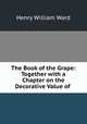The Book of the Grape: Together with a Chapter on the Decorative Value of ., Henry William Ward 