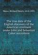 The true date of the English discovery of the American continent under John and Sebastian Cabot microform, Major, Richard Henry, 1818-1891 