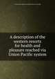 A description of the western resorts for health and pleasure reached via Union Pacific system, Union Pacific railroad company. [from old catalog] 