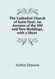 The Cathedral Church of Saint Paul: An Account of the Old and New Buildings, with a Short ., Arthur Dimock 