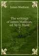 The writings of James Madison, ed. by G. Hunt. 7, Madison James 