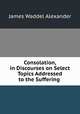 Consolation, in Discourses on Select Topics Addressed to the Suffering ., James Waddel Alexander 