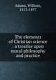 The elements of Christian science : a treatise upon moral philosophy and practice, Adams, William, 1813-1897 