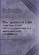 The republics of Latin America, their history, governments and economic conditions, James, Herman Gerlach, 1887-,Martin, Percy Alvin, 1879-1942 