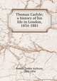 Thomas Carlyle; a history of his life in London, 1834-1881, Froude, James Anthony, 1818-1894 