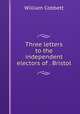 Three letters to the independent electors of . Bristol, William Cobbett 