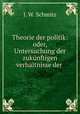 Theorie der politik: oder, Untersuchung der zuknftigen verhltnisse der ., J. W. Schmitz 