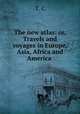 The new atlas: or, Travels and voyages in Europe, Asia, Africa and America, T. C 