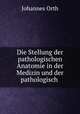 Die Stellung der pathologischen Anatomie in der Medizin und der pathologisch ., Johannes Orth 