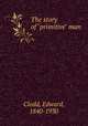 The story of "primitive" man, Clodd, Edward, 1840-1930 