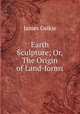 Earth Sculpture; Or, The Origin of Land-forms, James Geikie 