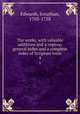 The works, with valuable additions and a copious general index and a complete index of Scripture texts. 4, Edwards, Jonathan, 1703-1758 