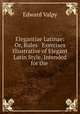 Elegantiae Latinae: Or, Rules & Exercises Illustrative of Elegant Latin Style, Intended for the ., Edward Valpy 