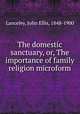 The domestic sanctuary, or, The importance of family religion microform, Lanceley, John Ellis, 1848-1900 