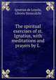 The spiritual exercises of st. Ignatius, with meditations and prayers by L ., Ignatius de Loyola, Liborio Siniscalchi 