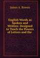 English Words as Spoken and Written: Designed to Teach the Powers of Letters and the ., James A. Bowen 