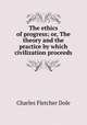The ethics of progress; or, The theory and the practice by which civilization proceeds, Charles F. Dole 