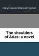 The shoulders of Atlas: a novel, Mary Eleanor Wilkins Freeman 