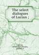 The select dialogues of Lucian ;, Lucian, of Samosata,Murphy, Edward, tr 
