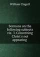 Sermons on the following subjects viz. `I. Concerning Christ`s not appearing ., William Clagett 