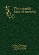 The scientific basis of morality, Gore, George, 1826-1909 