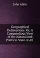 Geographical Delineations: Or, A Compendious View of the Natural and Political State of All ., John Aikin 