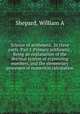 Science of arithmetic. In three parts. Part I. Primary arithmetic, Being an explanation of the decimal system of expressing numbers, and the elementary processes of numerical calculation, Shepard, William A 